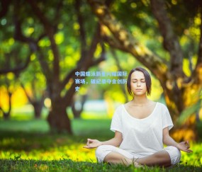 mk体育中国：中国蝶泳新星闪耀国际赛场，破纪录夺金创历史